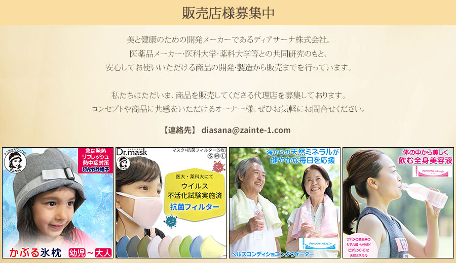 販売店様募集中　美と健康のための開発メーカーであるディアサーナ株式会社。医薬品メーカー・医科大学・薬科大学等との共同研究のもと、安心してお使いいただける商品の開発・製造から販売までを行っています。私たちはただいま、商品を販売してくださる代理店を募集しております。コンセプトや商品に共感をいただけるオーナー様、ぜひお気軽にお問合せください。連絡先E-mail：diasana@zainte-1.com●急な発熱・リフレッシュ・熱中症対策にひんやり帽子●は世界最初の立体マスクを開発！立体構造の特許を取得！ノーズフィッター付きの立体構造で、ぴったりフィット！繰り返し使用可能なドクターマスクDr.mask●医大・薬科大にて新型コロナ・インフルエンザウイルス不活化試験実施済の抗菌フィルター●海からの天然ミネラル健やかな毎日を応援　ヘルスコンディショニングウォーター　ダイヤリンゲルヘルス●体の中から美しく飲む全身美容液　ツバメの巣由来のシアル酸・セラミド・ビタミンC・B12天然ミネラル ダイヤリンゲルビューティー《Beauty》