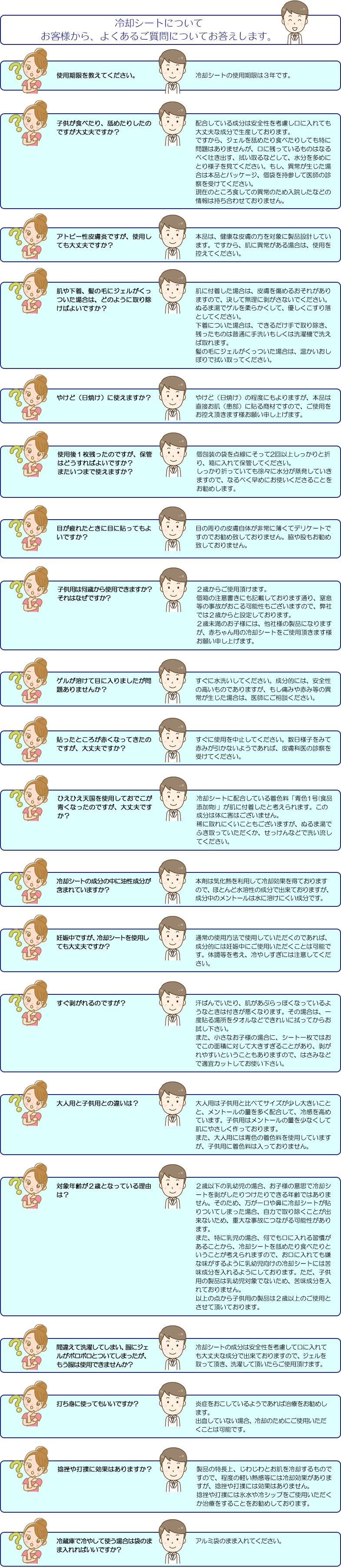 冷却シートについて　お客様から、よくあるご質問についてお答えします。使用期限を教えてください。冷却シートの使用期限は３年です。子供が食べたり、舐めたりしたのですが大丈夫ですか？配合している成分は安全性を考慮し口に入れても大丈夫な成分で生産しております。
ですから、ジェルを舐めたり食べたりしても特に問題はありませんが、口に残っているものはなるべく吐き出す、拭い取るなどして、水分を多めにとり様子を見てください。もし、異常が生じた場合は本品とパッケージ、個袋を持参して医師の診察を受けてください。「現在のところ食しての異常のため入院したなどの情報は持ち合わせておりません。」アトピー性皮膚炎ですが、使用しても大丈夫ですか？本品は、健康な皮膚の方を対象に製品設計しています。ですから、肌に異常がある場合は、使用を控えてください。肌や下着、髪の毛にジェルがくっついた場合は、どのように取り除けばよいですか？肌に付着した場合は、皮膚を傷めるおそれがありますので、決して無理に剥がさないでください。ぬるま湯でゲルを柔らかくして、優しくこすり落としてください。下着についた場合は、できるだけ手で取り除き、残ったものは普通に手洗いもしくは洗濯機で洗えば取れます。髪の毛にジェルがくっついた場合は、温かいおしぼりで拭い取ってください。やけど（日焼け）に使えますか？やけど（日焼け）の程度にもよりますが、本品は直接お肌（患部）に貼る商材ですので、ご使用をお控え頂きます様お願い申し上げます。使用後１枚残ったのですが、保管はどうすればよいですか？
またいつまで使えますか？個包装の袋を点線にそって2回以上しっかりと折り、箱に入れて保管してください。
しっかり折っていても徐々に水分が蒸発していきますので、なるべく早めにお使いくださることをお勧めします。目が疲れたときに目に貼ってもよいですか？目の周りの皮膚自体が非常に薄くてデリケートですのでお勧め致しておりません。脇や股もお勧め致しておりません。子供用は何歳から使用できますか？
それはなぜですか？２歳からご使用頂けます。
個箱の注意書きにも記載しております通り、窒息等の事故がおこる可能性もございますので、弊社では２歳からと設定しております。２歳未満のお子様には、他社様の製品になりますが、赤ちゃん用の冷却シートをご使用頂きます様お願い申し上げます。ゲルが溶けて目に入りましたが問題ありませんか？すぐに水洗いしてください。成分的には、安全性の高いものでありますが、もし痛みや赤み等の異常が生じた場合は、医師にご相談ください。貼ったところが赤くなってきたのですが、大丈夫ですか？すぐに使用を中止してください。数日様子をみて赤みが引かないようであれば、皮膚科医の診察を受けてください。ひえひえ天国を使用しておでこが青くなったのですが、大丈夫ですか？冷却シートに配合している着色料「青色1号(食品添加物)」が肌に付着したと考えられます。この成分は体に害はございません。稀に取れにくいこともございますが、ぬるま湯でふき取っていただくか、せっけんなどで洗い流してください。却シートの成分の中に油性成分が含まれていますか？本剤は気化熱を利用して冷却効果を得ておりますので、ほとんど水溶性の成分で出来ておりますが、成分中のメントールは水に溶けにくい成分です。妊娠中ですが、冷却シートを使用しても大丈夫ですか？通常の使用方法で使用していただくのであれば、成分的には妊娠中にご使用いただくことは可能です。体調等を考え、冷やしすぎには注意してください。すぐ剥がれるのですが？汗ばんでいたり、肌があぶらっぽくなっているようなときは付きが悪くなります。その場合は、一度貼る場所をタオルなどできれいに拭ってからお試し下さい。
また、小さなお子様の場合に、シート一枚ではおでこの面積に対して大きすぎることがあり、剥がれやすいということもありますので、はさみなどで適宜カットしてお使い下さい。大人用と子供用との違いは？大人用は子供用と比べてサイズが少し大きいことと、メントールの量を多く配合して、冷感を高めています。子供用はメントールの量を少なくして肌にやさしく作っております。また、大人用には青色の着色料を使用していますが、子供用に着色料は入っておりません。対象年齢が２歳となっている理由は？２歳以下の乳幼児の場合、お子様の意思で冷却シートを剥がしたりつけたりできる年齢ではないため、万が一口や鼻に冷却シートが貼りついてしまった場合、自力で取り除くことが出来ないため、重大な事故につながる可能性があること、また、特に乳児の場合、何でも口に入れる習慣があることから、冷却シートを舐めたり食べたりということが考えられますので、お口に入れても嫌な味がするように乳幼児向けの冷却シートには苦味成分を入れるようにしておりますが、子供用の製品は乳幼児対象でないため、苦味成分を入れておりません。以上の点から子供用の製品は２歳以上のご使用とさせて頂いております。間違えて洗濯してしまい、服にジェルがボロボロとついてしまったが、もう服は使用できませんか？冷却シートの成分は安全性を考慮して口に入れても大丈夫な成分で出来ておりますので、ジェルを取って頂き、洗濯して頂いたらご使用頂けます。打ち身に使ってもいいですか？出血していないようであれば、冷却効果のみで炎症を起こしているようであれば治療をお勧めします。捻挫や打撲に効果はありますか？製品の特長上、じわじわとお肌を冷却するものですので、程度の軽い熱感等には冷却効果がありますが、捻挫や打撲には効果はありません。捻挫や打撲には氷水や冷シップをご使用いただくか治療をすることをお勧めしております。冷蔵庫で冷やして使う場合は袋のまま入れればいいですか？アルミ袋のまま入れてください。